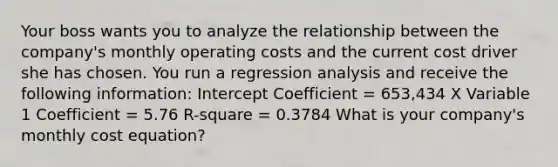 Your boss wants you to analyze the relationship between the company's monthly operating costs and the current cost driver she has chosen. You run a regression analysis and receive the following information: Intercept Coefficient = 653,434 X Variable 1 Coefficient = 5.76 R-square = 0.3784 What is your company's monthly cost equation?