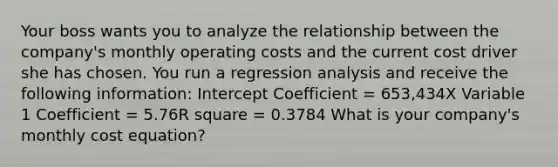 Your boss wants you to analyze the relationship between the company's monthly operating costs and the current cost driver she has chosen. You run a regression analysis and receive the following information: Intercept Coefficient = 653,434X Variable 1 Coefficient = 5.76R square = 0.3784 What is your company's monthly cost equation?