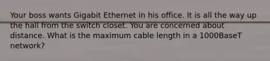 Your boss wants Gigabit Ethernet in his office. It is all the way up the hall from the switch closet. You are concerned about distance. What is the maximum cable length in a 1000BaseT network?