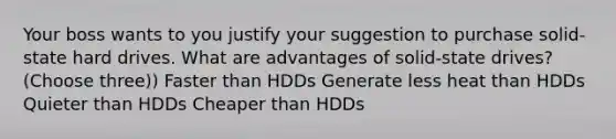 Your boss wants to you justify your suggestion to purchase solid-state hard drives. What are advantages of solid-state drives? (Choose three)) Faster than HDDs Generate less heat than HDDs Quieter than HDDs Cheaper than HDDs