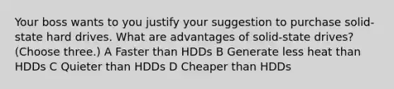 Your boss wants to you justify your suggestion to purchase solid-state hard drives. What are advantages of solid-state drives? (Choose three.) A Faster than HDDs B Generate less heat than HDDs C Quieter than HDDs D Cheaper than HDDs