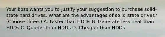 Your boss wants you to justify your suggestion to purchase solid-state hard drives. What are the advantages of solid-state drives? (Choose three.) A. Faster than HDDs B. Generate less heat than HDDs C. Quieter than HDDs D. Cheaper than HDDs