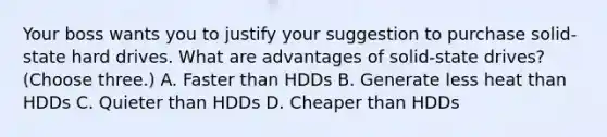 Your boss wants you to justify your suggestion to purchase solid-state hard drives. What are advantages of solid-state drives? (Choose three.) A. Faster than HDDs B. Generate less heat than HDDs C. Quieter than HDDs D. Cheaper than HDDs