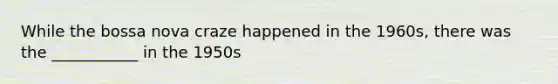 While the bossa nova craze happened in the 1960s, there was the ___________ in the 1950s
