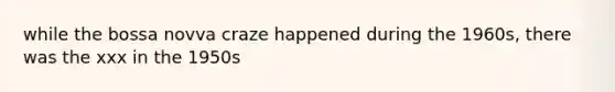 while the bossa novva craze happened during the 1960s, there was the xxx in the 1950s