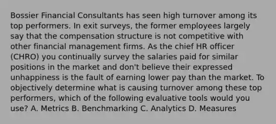 Bossier Financial Consultants has seen high turnover among its top performers. In exit surveys, the former employees largely say that the compensation structure is not competitive with other financial management firms. As the chief HR officer (CHRO) you continually survey the salaries paid for similar positions in the market and don't believe their expressed unhappiness is the fault of earning lower pay than the market. To objectively determine what is causing turnover among these top performers, which of the following evaluative tools would you use? A. Metrics B. Benchmarking C. Analytics D. Measures