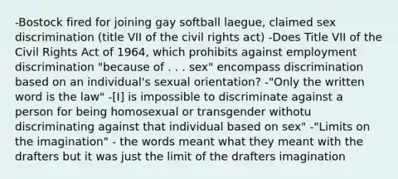 -Bostock fired for joining gay softball laegue, claimed sex discrimination (title VII of the civil rights act) -Does Title VII of the Civil Rights Act of 1964, which prohibits against employment discrimination "because of . . . sex" encompass discrimination based on an individual's sexual orientation? -"Only the written word is the law" -[I] is impossible to discriminate against a person for being homosexual or transgender withotu discriminating against that individual based on sex" -"Limits on the imagination" - the words meant what they meant with the drafters but it was just the limit of the drafters imagination