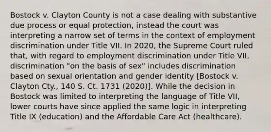 Bostock v. Clayton County is not a case dealing with substantive due process or equal protection, instead the court was interpreting a narrow set of terms in the context of employment discrimination under Title VII. In 2020, the Supreme Court ruled that, with regard to employment discrimination under Title VII, discrimination "on the basis of sex" includes discrimination based on sexual orientation and gender identity [Bostock v. Clayton Cty., 140 S. Ct. 1731 (2020)]. While the decision in Bostock was limited to interpreting the language of Title VII, lower courts have since applied the same logic in interpreting Title IX (education) and the Affordable Care Act (healthcare).