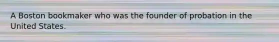 A Boston bookmaker who was the founder of probation in the United States.