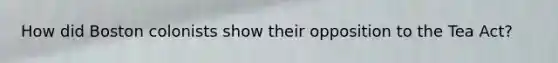 How did Boston colonists show their opposition to the Tea Act?