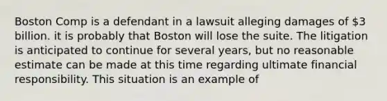 Boston Comp is a defendant in a lawsuit alleging damages of 3 billion. it is probably that Boston will lose the suite. The litigation is anticipated to continue for several years, but no reasonable estimate can be made at this time regarding ultimate financial responsibility. This situation is an example of