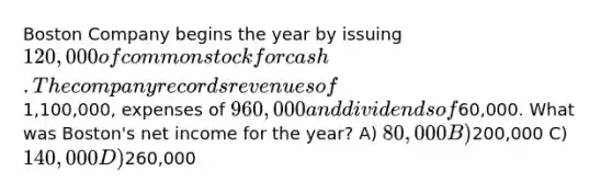 Boston Company begins the year by issuing 120,000 of common stock for cash. The company records revenues of1,100,000, expenses of 960,000 and dividends of60,000. What was Boston's net income for the year? A) 80,000 B)200,000 C) 140,000 D)260,000