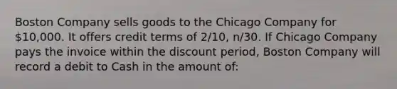 Boston Company sells goods to the Chicago Company for 10,000. It offers credit terms of 2/10, n/30. If Chicago Company pays the invoice within the discount period, Boston Company will record a debit to Cash in the amount of: