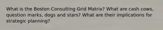 What is the Boston Consulting Grid Matrix? What are cash cows, question marks, dogs and stars? What are their implications for strategic planning?