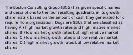 The Boston Consulting Group (BCG) has given specific names and descriptions to the four resulting quadrants in its growth-share matrix based on the amount of cash they generated for or require from organization. Dogs are SBUs that are classified as having A.) high market growth rates and high relative market shares. B.) low market growth rates but high relative market shares. C.) low market growth rates and low relative market shares. D.) high market growth rates but low relative market shares.