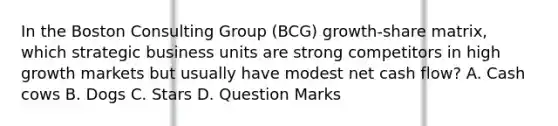 In the Boston Consulting Group (BCG) growth-share matrix, which strategic business units are strong competitors in high growth markets but usually have modest net cash flow? A. Cash cows B. Dogs C. Stars D. Question Marks