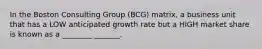 In the Boston Consulting Group (BCG) matrix, a business unit that has a LOW anticipated growth rate but a HIGH market share is known as a ________ _______.