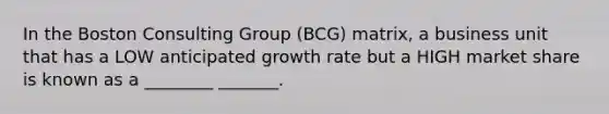 In the Boston Consulting Group (BCG) matrix, a business unit that has a LOW anticipated growth rate but a HIGH market share is known as a ________ _______.