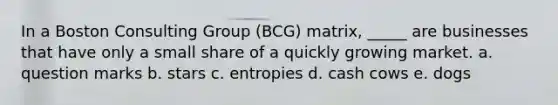 In a Boston Consulting Group (BCG) matrix, _____ are businesses that have only a small share of a quickly growing market. a. question marks b. stars c. entropies d. cash cows e. dogs