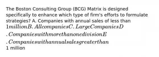 The Boston Consulting Group (BCG) Matrix is designed specifically to enhance which type of firm's efforts to formulate strategies? A. Companies with annual sales of less than 1 million B. All companies C. Large Companies D. Companies with more than one division E. Companies with annual sales greater than1 million