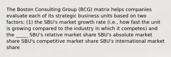 The Boston Consulting Group (BCG) matrix helps companies evaluate each of its strategic business units based on two factors: (1) the SBU's market growth rate (i.e., how fast the unit is growing compared to the industry in which it competes) and the _____ SBU's relative market share SBU's absolute market share SBU's competitive market share SBU's international market share