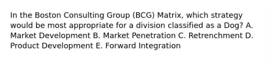 In the Boston Consulting Group (BCG) Matrix, which strategy would be most appropriate for a division classified as a Dog? A. Market Development B. Market Penetration C. Retrenchment D. Product Development E. Forward Integration