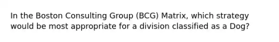 In the Boston Consulting Group (BCG) Matrix, which strategy would be most appropriate for a division classified as a Dog?