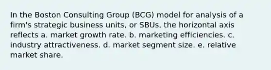 In the Boston Consulting Group (BCG) model for analysis of a firm's strategic business units, or SBUs, the horizontal axis reflects a. market growth rate. b. marketing efficiencies. c. industry attractiveness. d. market segment size. e. relative market share.