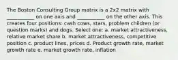 The Boston Consulting Group matrix is a 2x2 matrix with ___________ on one axis and ___________ on the other axis. This creates four positions: cash cows, stars, problem children (or question marks) and dogs. Select one: a. market attractiveness, relative market share b. market attractiveness, competitive position c. product lines, prices d. Product growth rate, market growth rate e. market growth rate, inflation