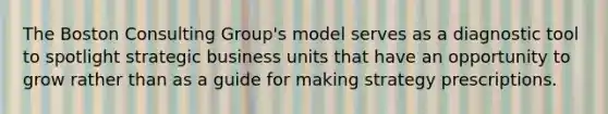 The Boston Consulting Group's model serves as a diagnostic tool to spotlight strategic business units that have an opportunity to grow rather than as a guide for making strategy prescriptions.