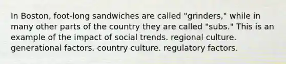 In Boston, foot-long sandwiches are called "grinders," while in many other parts of the country they are called "subs." This is an example of the impact of social trends. regional culture. generational factors. country culture. regulatory factors.