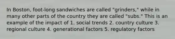 In Boston, foot-long sandwiches are called "grinders," while in many other parts of the country they are called "subs." This is an example of the impact of 1. social trends 2. country culture 3. regional culture 4. generational factors 5. regulatory factors