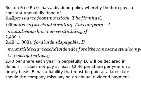 Boston Free Press has a dividend policy whereby the firm pays a constant annual dividend of 2.40 per share of common stock. The firm has 1,000 shares of stock outstanding. The company: A. must always show a current liability of2,400, (2.40 ´ 1,000), for dividends payable. B. must still declare each dividend before it becomes an actual company liability. C. is obligated to pay2.40 per share each year in perpetuity. D. will be declared in default if it does not pay at least 2.40 per share per year on a timely basis. E. has a liability that must be paid at a later date should the company miss paying an annual dividend payment.