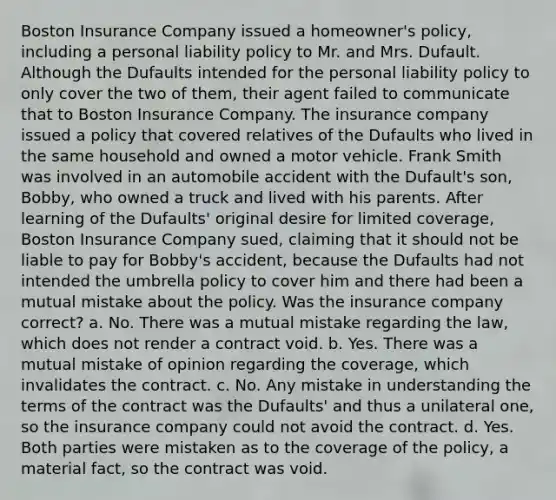 Boston Insurance Company issued a homeowner's policy, including a personal liability policy to Mr. and Mrs. Dufault. Although the Dufaults intended for the personal liability policy to only cover the two of them, their agent failed to communicate that to Boston Insurance Company. The insurance company issued a policy that covered relatives of the Dufaults who lived in the same household and owned a motor vehicle. Frank Smith was involved in an automobile accident with the Dufault's son, Bobby, who owned a truck and lived with his parents. After learning of the Dufaults' original desire for limited coverage, Boston Insurance Company sued, claiming that it should not be liable to pay for Bobby's accident, because the Dufaults had not intended the umbrella policy to cover him and there had been a mutual mistake about the policy. Was the insurance company correct? a. No. There was a mutual mistake regarding the law, which does not render a contract void. b. Yes. There was a mutual mistake of opinion regarding the coverage, which invalidates the contract. c. No. Any mistake in understanding the terms of the contract was the Dufaults' and thus a unilateral one, so the insurance company could not avoid the contract. d. Yes. Both parties were mistaken as to the coverage of the policy, a material fact, so the contract was void.