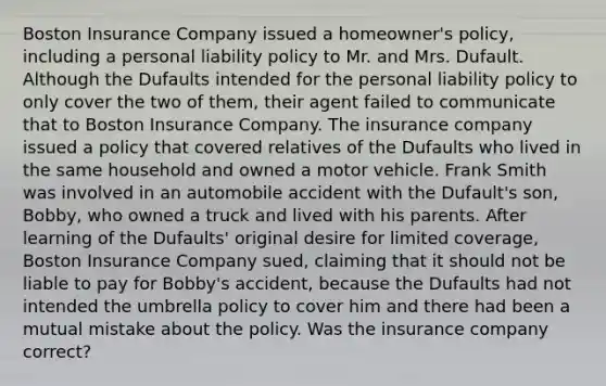 Boston Insurance Company issued a homeowner's policy, including a personal liability policy to Mr. and Mrs. Dufault. Although the Dufaults intended for the personal liability policy to only cover the two of them, their agent failed to communicate that to Boston Insurance Company. The insurance company issued a policy that covered relatives of the Dufaults who lived in the same household and owned a motor vehicle. Frank Smith was involved in an automobile accident with the Dufault's son, Bobby, who owned a truck and lived with his parents. After learning of the Dufaults' original desire for limited coverage, Boston Insurance Company sued, claiming that it should not be liable to pay for Bobby's accident, because the Dufaults had not intended the umbrella policy to cover him and there had been a mutual mistake about the policy. Was the insurance company correct?