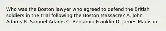 Who was the Boston lawyer who agreed to defend the British soldiers in the trial following the Boston Massacre? A. John Adams B. Samuel Adams C. Benjamin Franklin D. James Madison