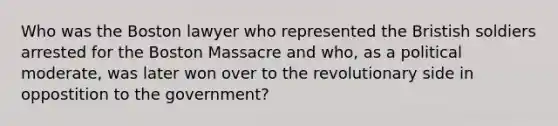 Who was the Boston lawyer who represented the Bristish soldiers arrested for the Boston Massacre and who, as a political moderate, was later won over to the revolutionary side in oppostition to the government?