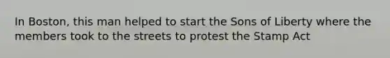 In Boston, this man helped to start the Sons of Liberty where the members took to the streets to protest the Stamp Act