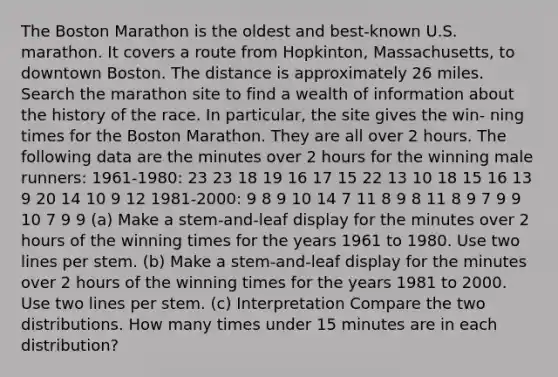 The Boston Marathon is the oldest and best-known U.S. marathon. It covers a route from Hopkinton, Massachusetts, to downtown Boston. The distance is approximately 26 miles. Search the marathon site to find a wealth of information about the history of the race. In particular, the site gives the win- ning times for the Boston Marathon. They are all over 2 hours. The following data are the minutes over 2 hours for the winning male runners: 1961-1980: 23 23 18 19 16 17 15 22 13 10 18 15 16 13 9 20 14 10 9 12 1981-2000: 9 8 9 10 14 7 11 8 9 8 11 8 9 7 9 9 10 7 9 9 (a) Make a stem-and-leaf display for the minutes over 2 hours of the winning times for the years 1961 to 1980. Use two lines per stem. (b) Make a stem-and-leaf display for the minutes over 2 hours of the winning times for the years 1981 to 2000. Use two lines per stem. (c) Interpretation Compare the two distributions. How many times under 15 minutes are in each distribution?