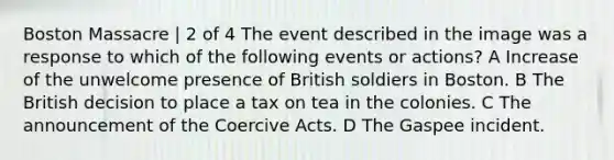 Boston Massacre | 2 of 4 The event described in the image was a response to which of the following events or actions? A Increase of the unwelcome presence of British soldiers in Boston. B The British decision to place a tax on tea in the colonies. C The announcement of the Coercive Acts. D The Gaspee incident.