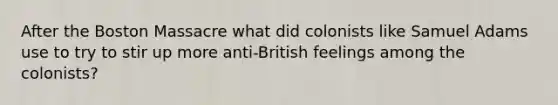 After the Boston Massacre what did colonists like Samuel Adams use to try to stir up more anti-British feelings among the colonists?