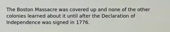 The Boston Massacre was covered up and none of the other colonies learned about it until after the Declaration of Independence was signed in 1776.