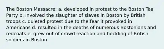 The Boston Massacre: a. developed in protest to the Boston Tea Party b. involved the slaughter of slaves in Boston by British troops c. quieted protest due to the fear it provoked in Americans d. resulted in the deaths of numerous Bostonians and redcoats e. grew out of crowd reaction and heckling of British soldiers in Boston