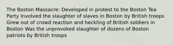 The Boston Massacre: Developed in protest to the Boston Tea Party Involved the slaughter of slaves in Boston by British troops Grew out of crowd reaction and heckling of British soldiers in Boston Was the unprovoked slaughter of dozens of Boston patriots by British troops