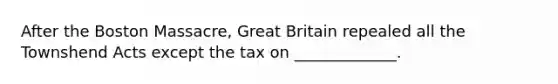 After the Boston Massacre, Great Britain repealed all the Townshend Acts except the tax on _____________.