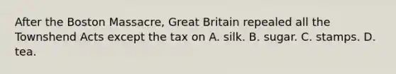 After the Boston Massacre, Great Britain repealed all the Townshend Acts except the tax on A. silk. B. sugar. C. stamps. D. tea.