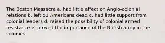 The Boston Massacre a. had little effect on Anglo-colonial relations b. left 53 Americans dead c. had little support from colonial leaders d. raised the possibility of colonial armed resistance e. proved the importance of the British army in the colonies