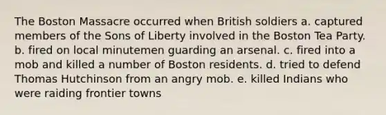 The Boston Massacre occurred when British soldiers a. captured members of the Sons of Liberty involved in the Boston Tea Party. b. fired on local minutemen guarding an arsenal. c. fired into a mob and killed a number of Boston residents. d. tried to defend Thomas Hutchinson from an angry mob. e. killed Indians who were raiding frontier towns