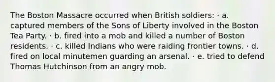 The Boston Massacre occurred when British soldiers: · a. captured members of the Sons of Liberty involved in the Boston Tea Party. · b. fired into a mob and killed a number of Boston residents. · c. killed Indians who were raiding frontier towns. · d. fired on local minutemen guarding an arsenal. · e. tried to defend Thomas Hutchinson from an angry mob.