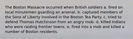 The Boston Massacre occurred when British soldiers a. fired on local minutemen guarding an arsenal. b. captured members of the Sons of Liberty involved in the <a href='https://www.questionai.com/knowledge/k3SwABBzMk-boston-tea-party' class='anchor-knowledge'>boston tea party</a>. c. tried to defend Thomas Hutchinson from an angry mob. d. killed Indians who were raiding frontier towns. e. fired into a mob and killed a number of Boston residents.